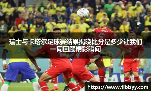 瑞士与卡塔尔足球赛结果揭晓比分是多少让我们一同回顾精彩瞬间