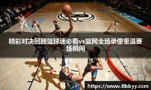 精彩对决回顾篮球迷必看vs篮网全场录像重温赛场瞬间