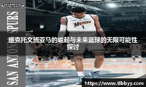 维克托文班亚马的崛起与未来篮球的无限可能性探讨